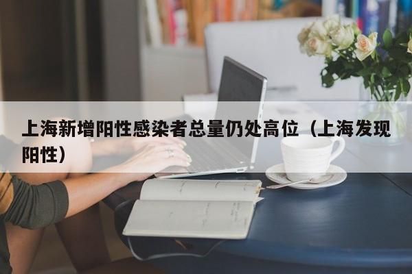 上海新增阳性感染者总量仍处高位（上海发现阳性）