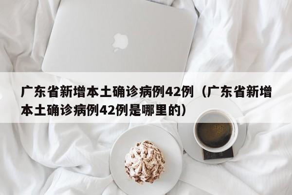 广东省新增本土确诊病例42例（广东省新增本土确诊病例42例是哪里的）