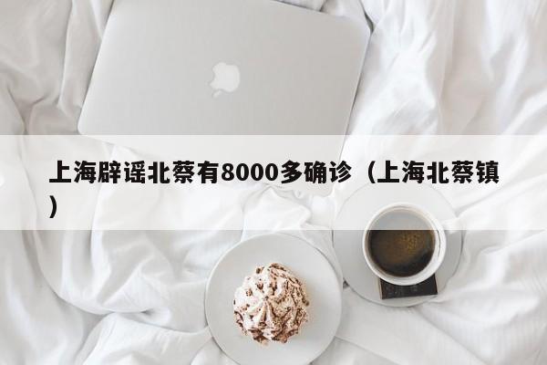 上海辟谣北蔡有8000多确诊（上海北蔡镇）