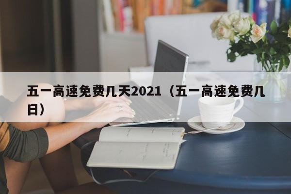 五一高速免费几天2021（五一高速免费几日）