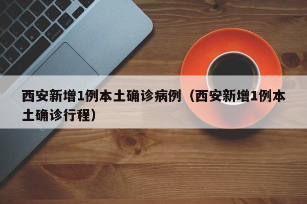 西安新增1例本土确诊病例（西安新增1例本土确诊行程）
