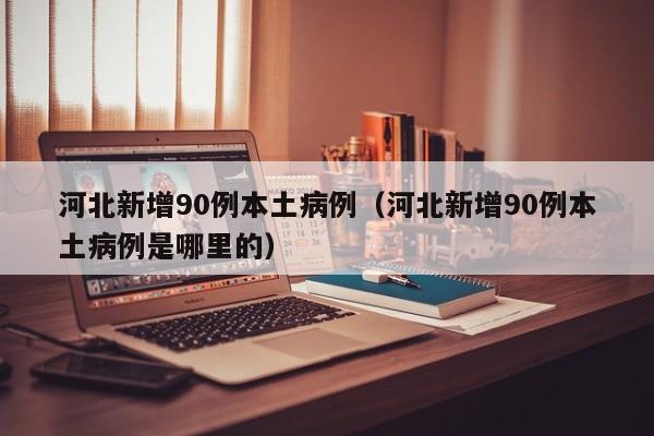 河北新增90例本土病例（河北新增90例本土病例是哪里的）