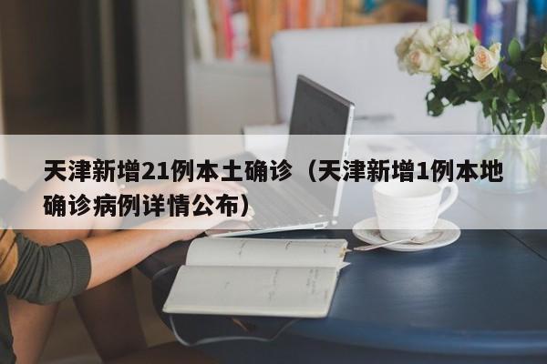 天津新增21例本土确诊（天津新增1例本地确诊病例详情公布）