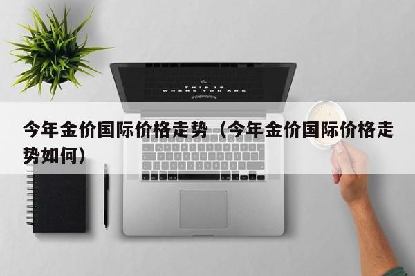 今年金价国际价格走势（今年金价国际价格走势如何）