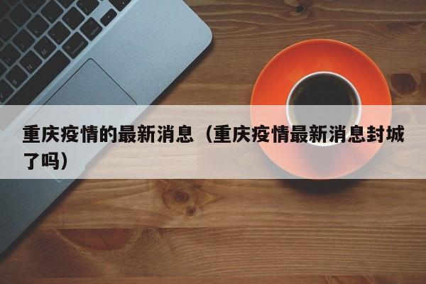 重庆疫情的最新消息（重庆疫情最新消息封城了吗）