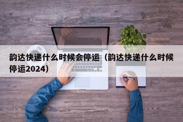 韵达快递什么时候会停运（韵达快递什么时候停运2024）