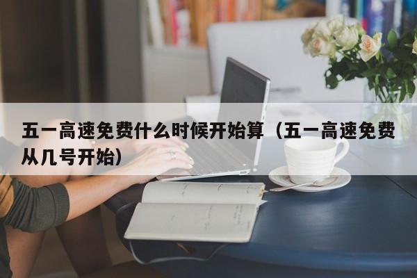 五一高速免费什么时候开始算（五一高速免费从几号开始）