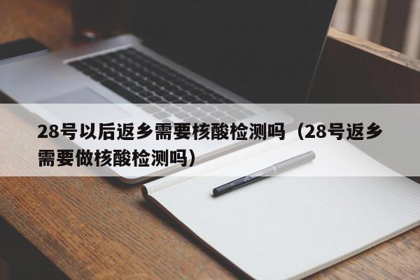 28号以后返乡需要核酸检测吗（28号返乡需要做核酸检测吗）