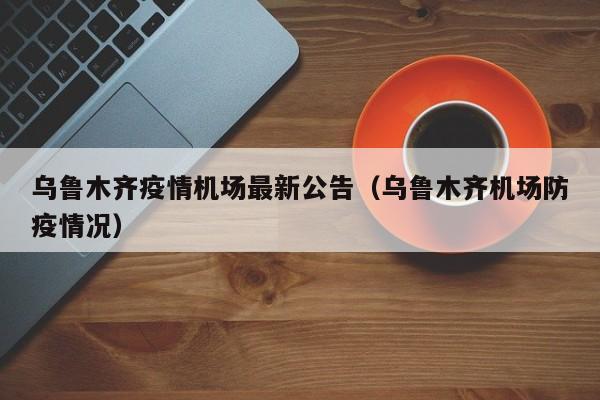 乌鲁木齐疫情机场最新公告（乌鲁木齐机场防疫情况）