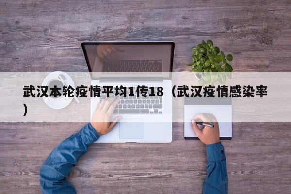 武汉本轮疫情平均1传18（武汉疫情感染率）