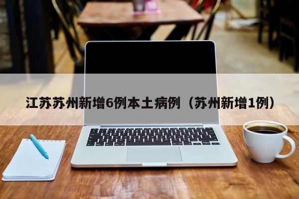 江苏苏州新增6例本土病例（苏州新增1例）