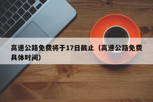 高速公路免费将于17日截止（高速公路免费具体时间）