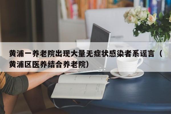 黄浦一养老院出现大量无症状感染者系谣言（黄浦区医养结合养老院）