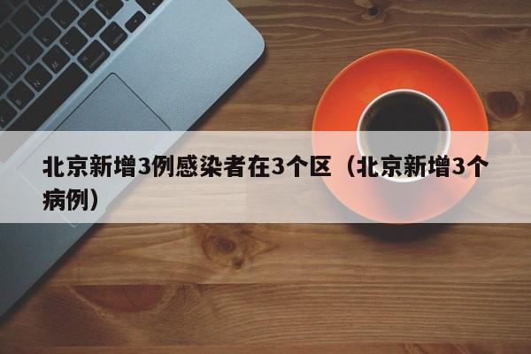 北京新增3例感染者在3个区（北京新增3个病例）