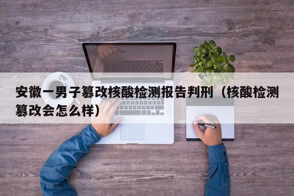 安徽一男子篡改核酸检测报告判刑（核酸检测篡改会怎么样）