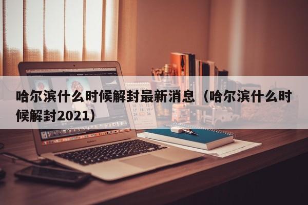 哈尔滨什么时候解封最新消息（哈尔滨什么时候解封2021）