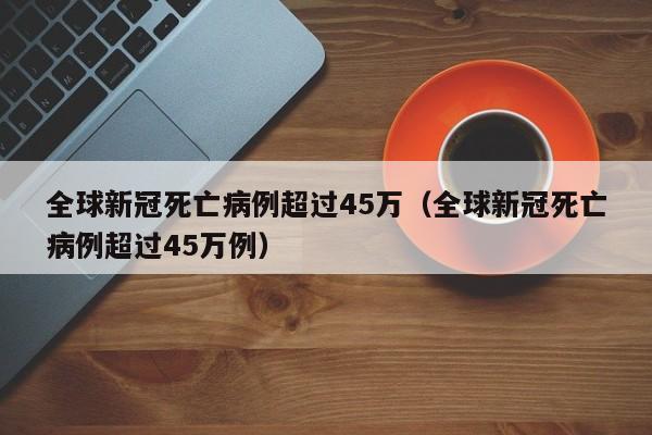 全球新冠死亡病例超过45万（全球新冠死亡病例超过45万例）