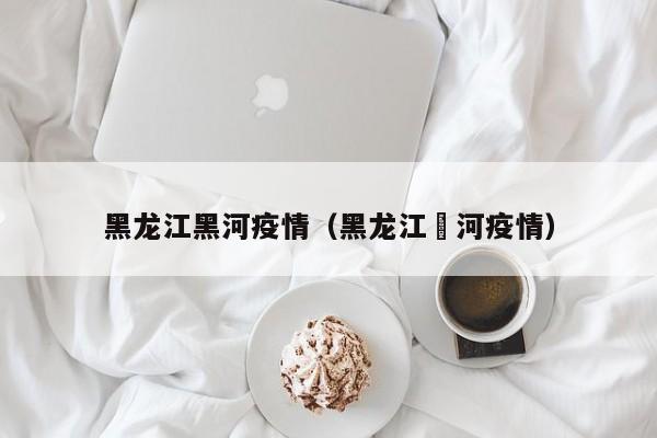 黑龙江黑河疫情（黑龙江黒河疫情）