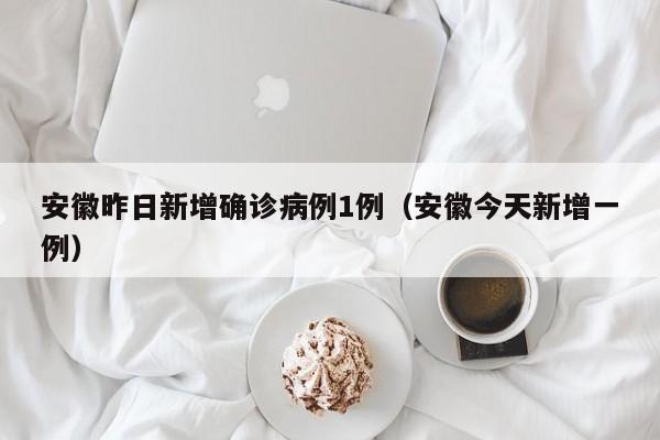 安徽昨日新增确诊病例1例（安徽今天新增一例）