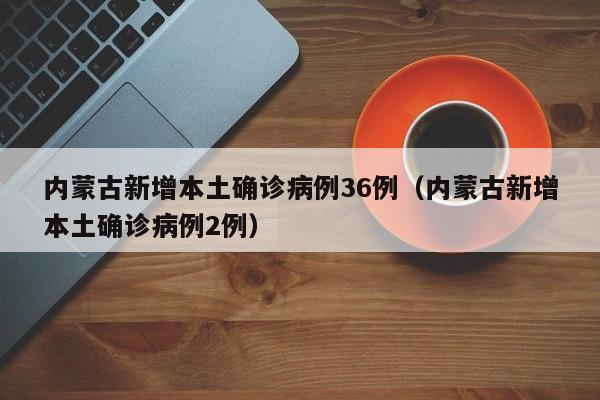 内蒙古新增本土确诊病例36例（内蒙古新增本土确诊病例2例）