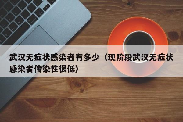 武汉无症状感染者有多少（现阶段武汉无症状感染者传染性很低）