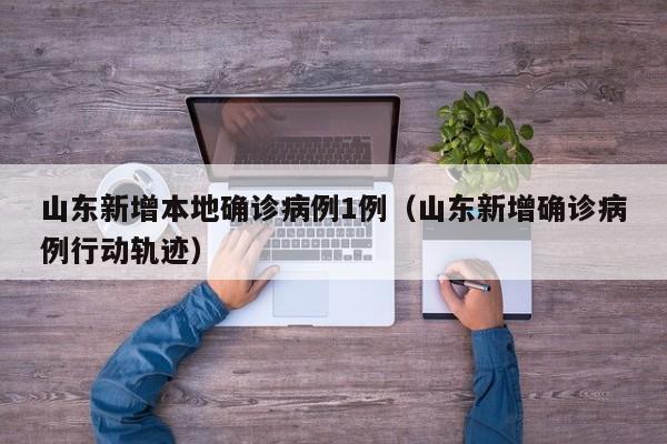 山东新增本地确诊病例1例（山东新增确诊病例行动轨迹）