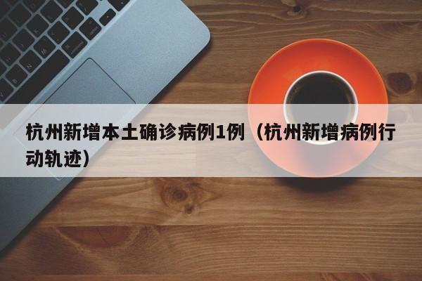杭州新增本土确诊病例1例（杭州新增病例行动轨迹）