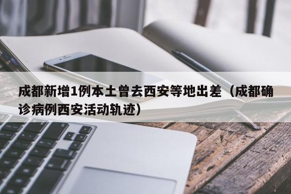 成都新增1例本土曾去西安等地出差（成都确诊病例西安活动轨迹）
