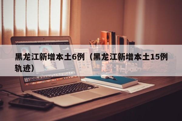 黑龙江新增本土6例（黑龙江新增本土15例轨迹）