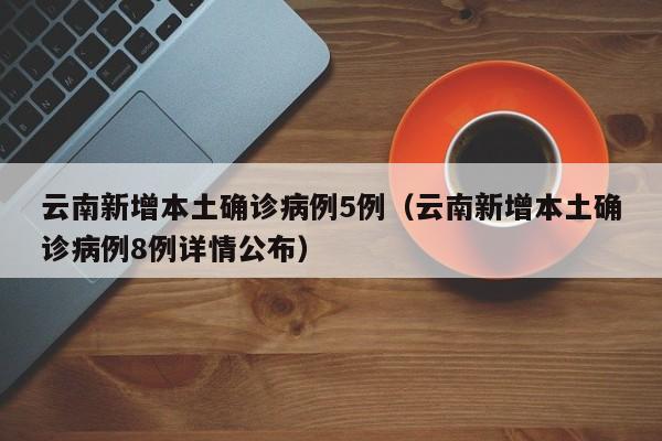 云南新增本土确诊病例5例（云南新增本土确诊病例8例详情公布）