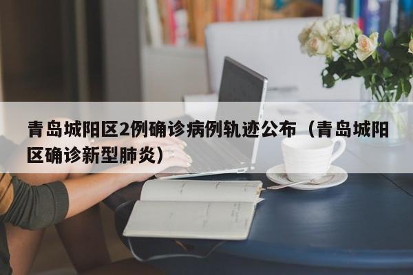 青岛城阳区2例确诊病例轨迹公布（青岛城阳区确诊新型肺炎）