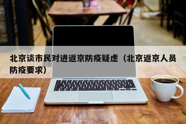 北京谈市民对进返京防疫疑虑（北京返京人员防疫要求）
