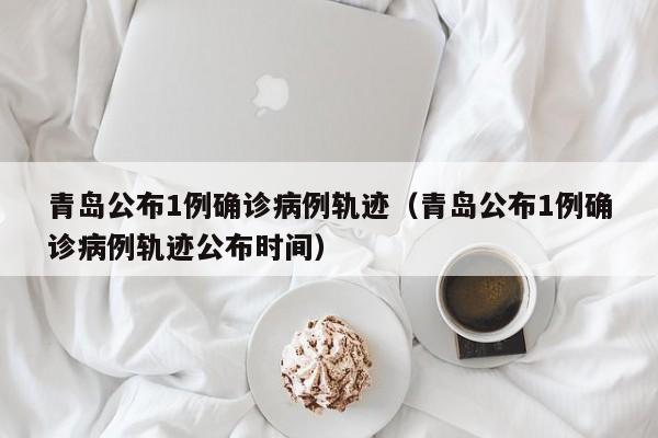 青岛公布1例确诊病例轨迹（青岛公布1例确诊病例轨迹公布时间）