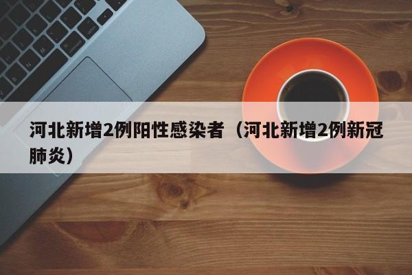 河北新增2例阳性感染者（河北新增2例新冠肺炎）