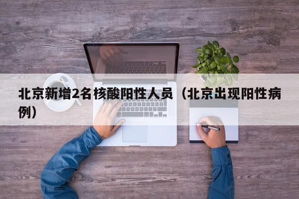 北京新增2名核酸阳性人员（北京出现阳性病例）