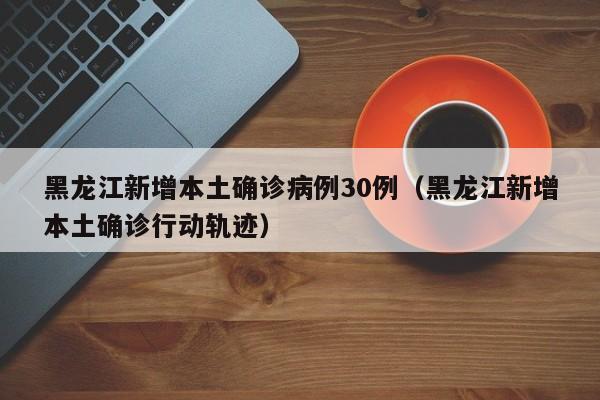 黑龙江新增本土确诊病例30例（黑龙江新增本土确诊行动轨迹）