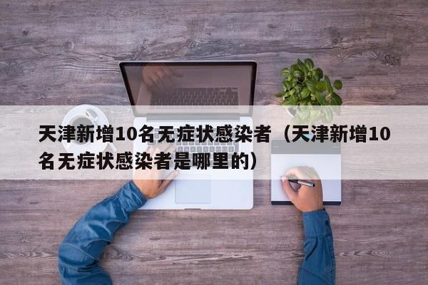 天津新增10名无症状感染者（天津新增10名无症状感染者是哪里的）