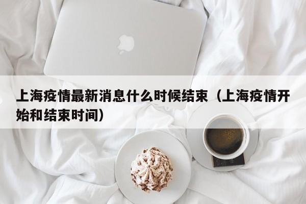 上海疫情最新消息什么时候结束（上海疫情开始和结束时间）