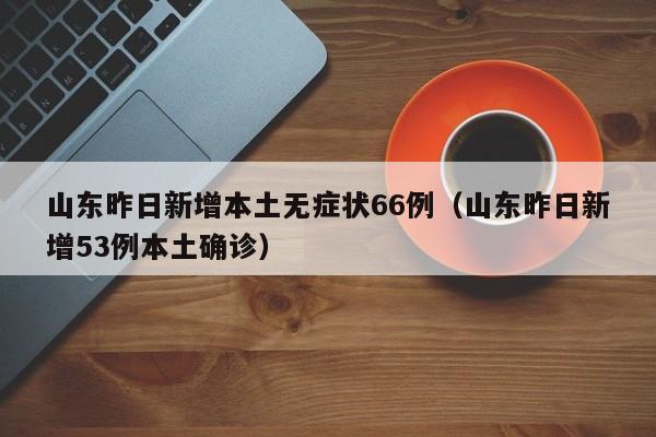 山东昨日新增本土无症状66例（山东昨日新增53例本土确诊）