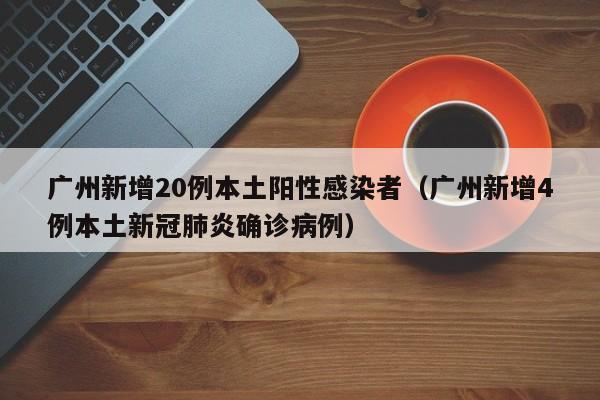广州新增20例本土阳性感染者（广州新增4例本土新冠肺炎确诊病例）