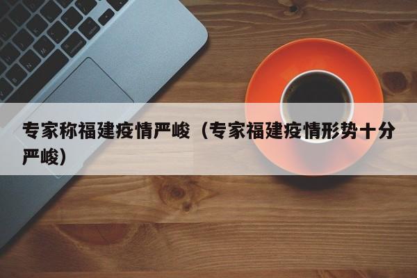 专家称福建疫情严峻（专家福建疫情形势十分严峻）