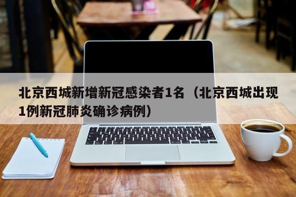 北京西城新增新冠感染者1名（北京西城出现1例新冠肺炎确诊病例）