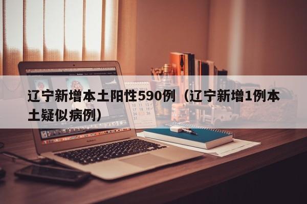辽宁新增本土阳性590例（辽宁新增1例本土疑似病例）