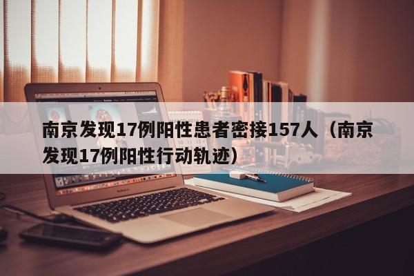 南京发现17例阳性患者密接157人（南京发现17例阳性行动轨迹）