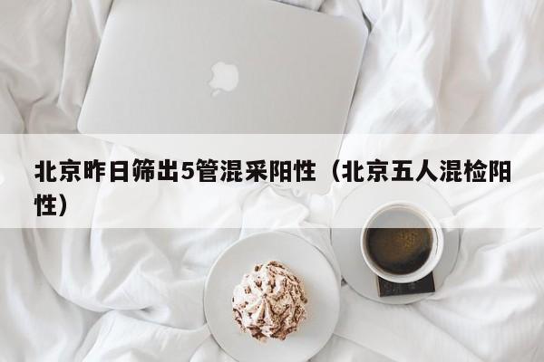 北京昨日筛出5管混采阳性（北京五人混检阳性）