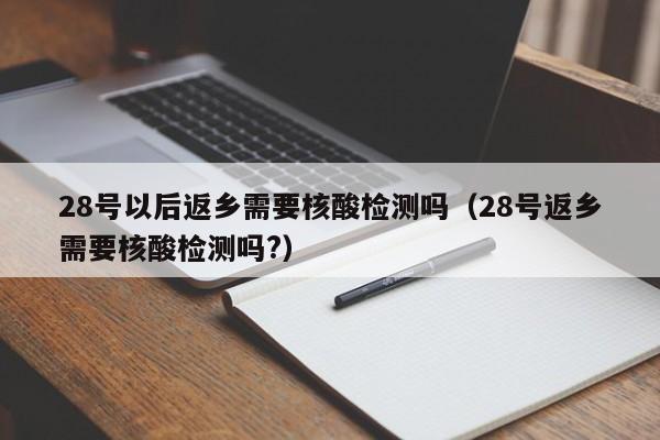 28号以后返乡需要核酸检测吗（28号返乡需要核酸检测吗?）