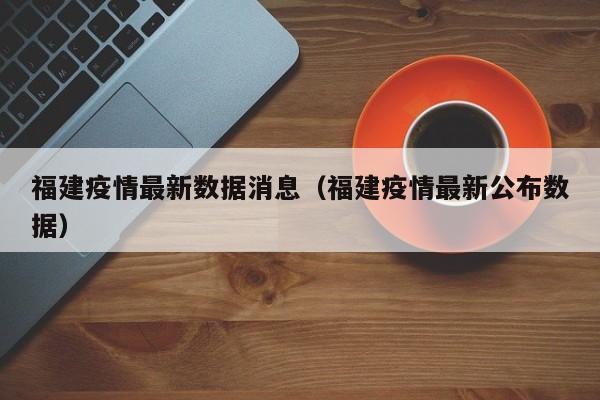 福建疫情最新数据消息（福建疫情最新公布数据）