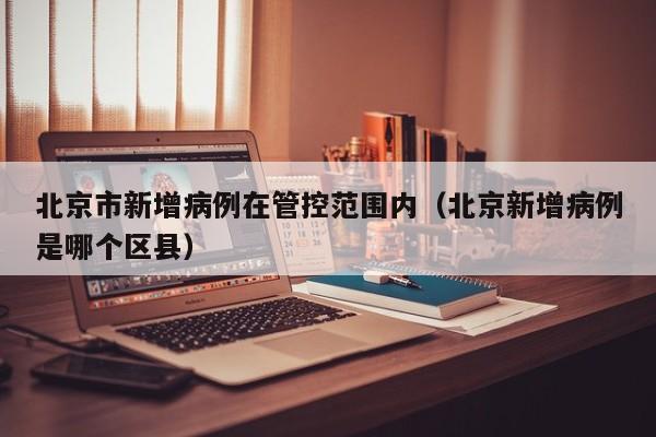 北京市新增病例在管控范围内（北京新增病例是哪个区县）