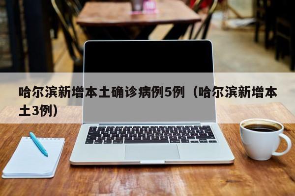 哈尔滨新增本土确诊病例5例（哈尔滨新增本土3例）