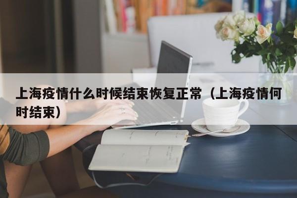 上海疫情什么时候结束恢复正常（上海疫情何时结束）